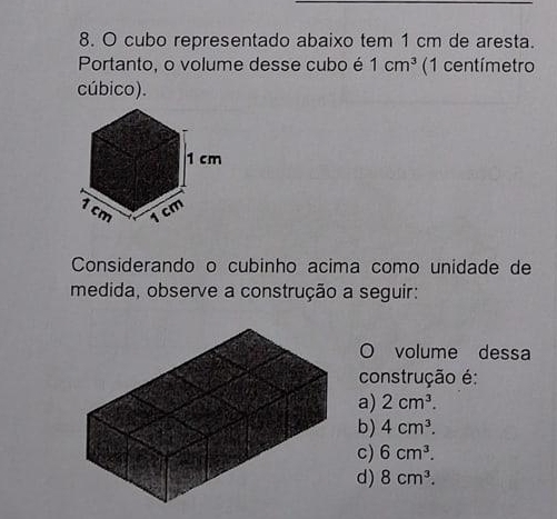 cubo representado abaixo tem 1 cm de aresta.
Portanto, o volume desse cubo é 1cm^3 (1 centímetro
cúbico).
1 cm
1 cm 1 cm
Considerando o cubinho acima como unidade de
medida, observe a construção a seguir:
O volume dessa
construção é:
a) 2cm^3.
b) 4cm^3.
c) 6cm^3.
d) 8cm^3.