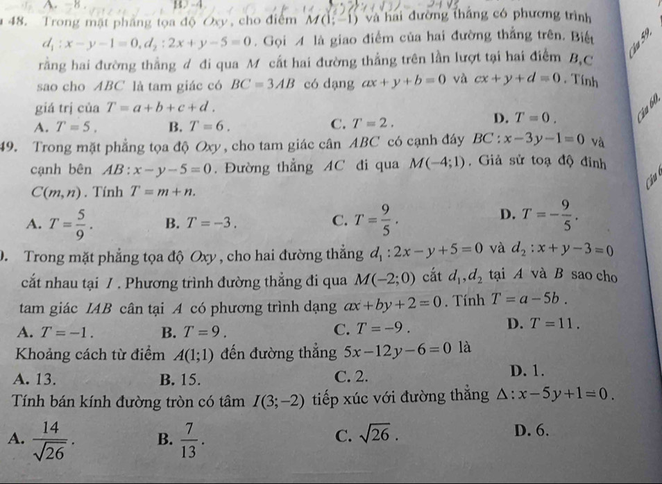 1-4.
48. Trong mặt phầng tọa độ Oxy, cho điểm M(1;-1) và hai đường thắng có phương trình
d_1:x-y-1=0,d_2:2x+y-5=0. Gọi A là giao điểm của hai đường thắng trên. Biết
rằng hai đường thẳng d đi qua M cất hai đường thẳng trên lần lượt tại hai điểm B,C
sao cho ABC là tam giác có BC=3AB có dạng ax+y+b=0 và cx+y+d=0. Tính
giá trị của T=a+b+c+d.
ậu 60
A. T=5. B. T=6. C. T=2.
D. T=0.
49. Trong mặt phẳng tọa độ Oxy, cho tam giác cân ABC có cạnh đáy BC:x-3y-1=0 và
cạnh bên AB : ^circ  x-y-5=0. Đường thẳng AC đi qua M(-4;1). Giả sử toạ độ đỉnh
Câu
C(m,n). Tính T=m+n.
A. T= 5/9 . B. T=-3. C. T= 9/5 .
D. T=- 9/5 .
D. Trong mặt phẳng tọa độ Oxy , cho hai đường thắng d_1:2x-y+5=0 và d_2:x+y-3=0
cất nhau tại 7 . Phương trình đường thẳng đi qua M(-2;0) cắt d_1,d_2 tại A và B sao cho
tam giác IAB cân tại A có phương trình dạng ax+by+2=0. Tính T=a-5b.
A. T=-1. B. T=9. C. T=-9.
D. T=11.
Khoảng cách từ điểm A(1;1) đến đường thắng 5x-12y-6=0 là
A. 13. B. 15. C. 2.
D. 1.
Tính bán kính đường tròn có tâm I(3;-2) tiếp xúc với đường thắng △ :x-5y+1=0.
A.  14/sqrt(26) .  7/13 .
B.
C. sqrt(26).
D. 6.