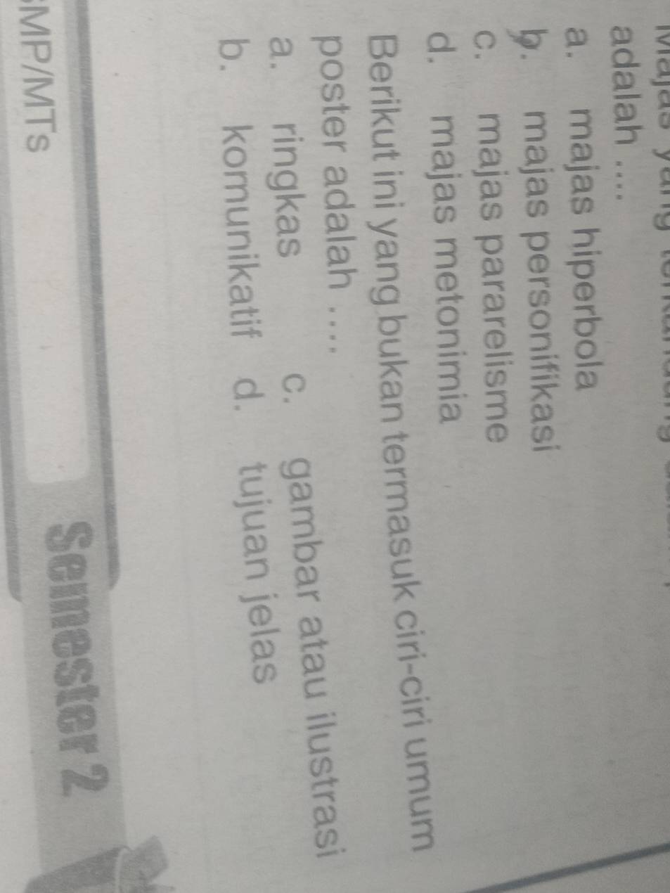 Majas yang
adalah ....
a. majas hiperbola
b. majas personifikasi
c. majas pararelisme
d. majas metonimia
Berikut ini yang bukan termasuk ciri-ciri umum
poster adalah ....
a. ringkas
c. gambar atau ilustrasi
b. komunikatif d. tujuan jelas
MP/MTs Semester 2