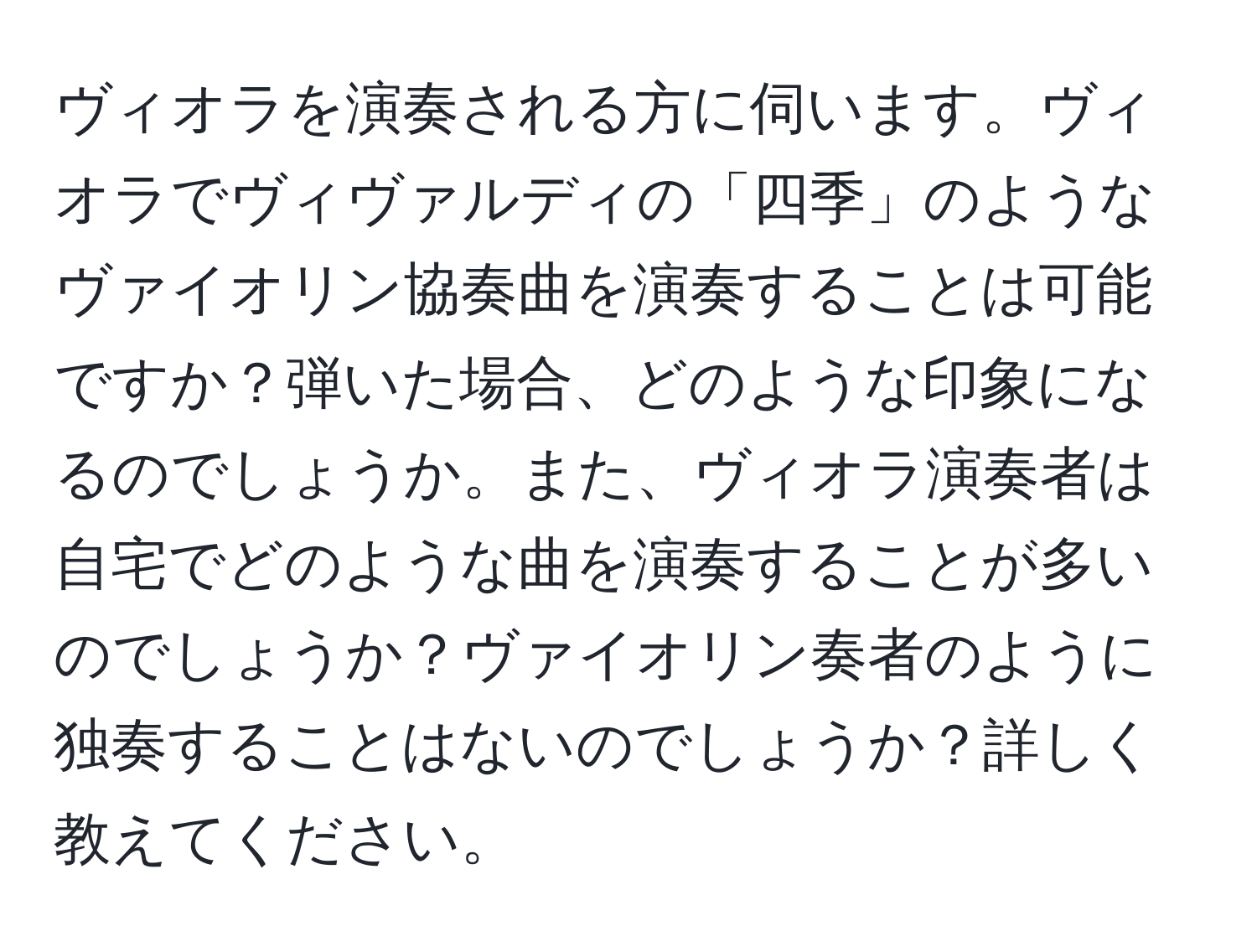 ヴィオラを演奏される方に伺います。ヴィオラでヴィヴァルディの「四季」のようなヴァイオリン協奏曲を演奏することは可能ですか？弾いた場合、どのような印象になるのでしょうか。また、ヴィオラ演奏者は自宅でどのような曲を演奏することが多いのでしょうか？ヴァイオリン奏者のように独奏することはないのでしょうか？詳しく教えてください。