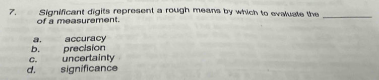 Significant digits represent a rough means by which to evaluate the
of a measurement.
_
a. accuracy
b. precision
C. uncertainty
d. significance