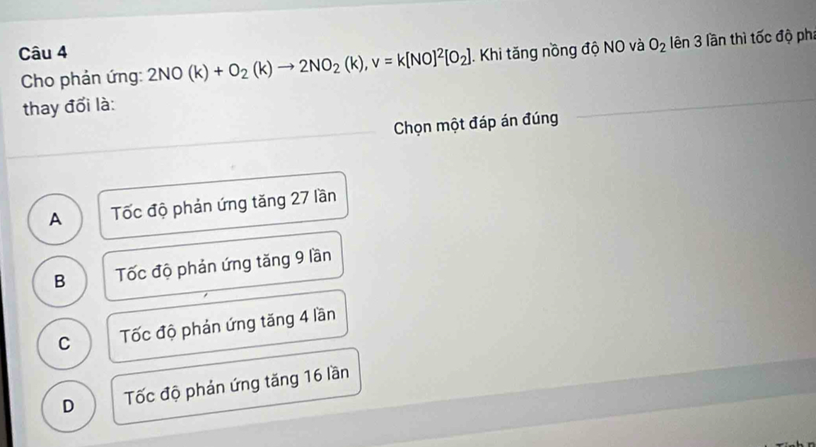 Khi tăng nồng độ NO và O_2 lên 3 lần thì tốc độ phi
Cho phản ứng: 2NO(k)+O_2(k)to 2NO_2(k), v=k[NO]^2[O_2]
thay đổi là:
Chọn một đáp án đúng
A Tốc độ phản ứng tăng 27 lần
B Tốc độ phản ứng tăng 9 lần
C Tốc độ phản ứng tăng 4 lần
D Tốc độ phản ứng tăng 16 lần