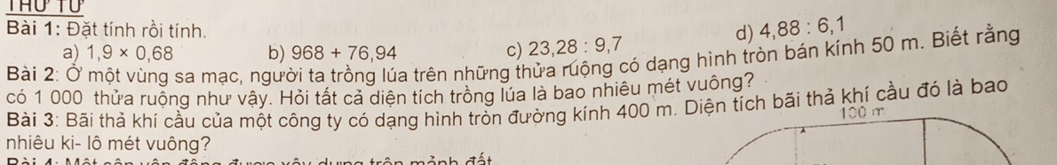 Đặt tính rồi tính. d) 4,88:6, 1
a) 1,9* 0,68 b) 968+76,94 c) 23, 28 : 9, 7
Bài 2: Ở sa mạc, ngư
a trên những thửa ruộng có dạng hình tròn bán kính 50 m. Biết rằng
có 1 000 thửa ruộng như vậy. Hỏi tất cả diện tích trồng lúa là bao nhiêu mét vuông?
Bài 3: Bãi thả khí cầu của một công ty có dạng hình tròn đường kính 400 m. Diện tích bãi thả khí cầu đó là bao
100 m
nhiêu ki- lô mét vuông?