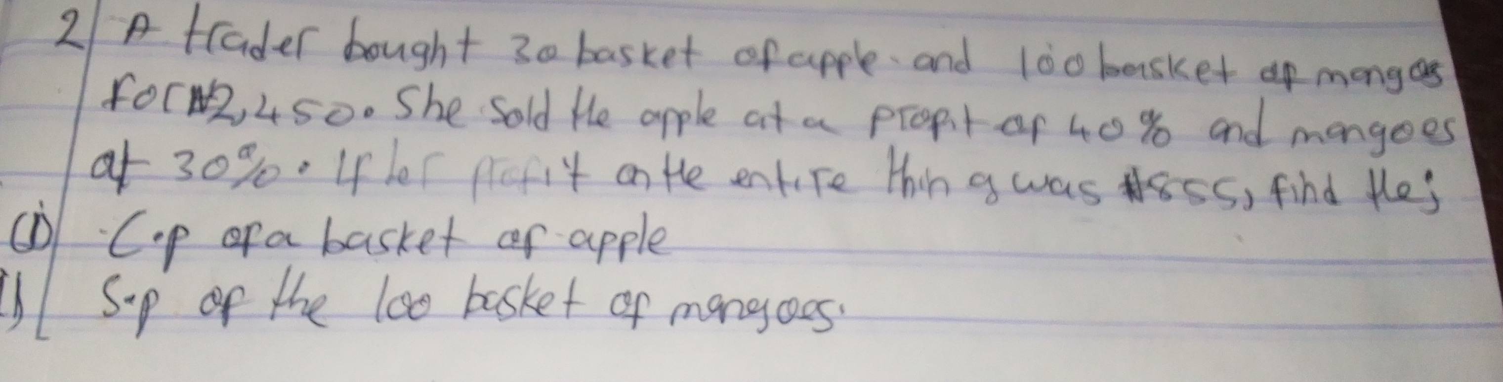 2/A tlader bought 30 basket of apple. and 100 basket mongas 
for2, 450. She Sold He apple at a propit of 40 % and mangoes 
of 30%. Ifer pefit on the entire thing was ss, find thes 
① Cip of a basket or apple 
U Sp of the lo0 basket of mangoes.