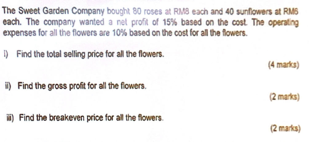 The Sweet Garden Company bought 80 roses at RM8 each and 40 sunflowers at RM6
each. The company wanted a net profit of 15% based on the cost. The operating 
expenses for all the flowers are 10% based on the cost for all the flowers. 
i) Find the total selling price for all the flowers. 
(4 marks) 
ii) Find the gross profit for all the flowers. 
(2 marks) 
iii) Find the breakeven price for all the flowers. 
(2 marks)