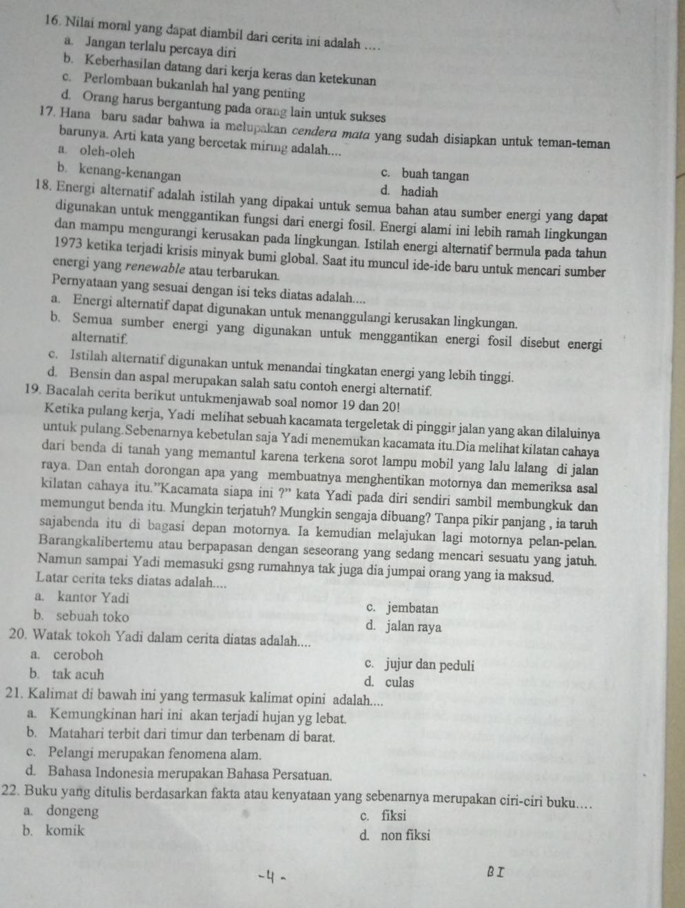 Nilai moral yang dapat diambil dari cerita ini adalah ...
a. Jangan terlalu percaya diri
b. Keberhasilan datang dari kerja keras dan ketekunan
c. Perlombaan bukanlah hal yang penting
d. Orang harus bergantung pada orang lain untuk sukses
17. Hana baru sadar bahwa ia melupakan cendera mata yang sudah disiapkan untuk teman-teman
barunya. Arti kata yang bercetak miring adalah....
a. oleh-oleh c. buah tangan
b. kenang-kenangan d. hadiah
18. Energi alternatif adalah istilah yang dipakai untuk semua bahan atau sumber energi yang dapat
digunakan untuk menggantikan fungsi dari energi fosil. Energi alami ini lebih ramah lingkungan
dan mampu mengurangi kerusakan pada lingkungan. Istilah energi alternatif bermula pada tahun
1973 ketika terjadi krisis minyak bumi global. Saat itu muncul ide-ide baru untuk mencari sumber
energi yang renewable atau terbarukan.
Pernyataan yang sesuai dengan isi teks diatas adalah....
a. Energi alternatif dapat digunakan untuk menanggulangi kerusakan lingkungan.
b. Semua sumber energi yang digunakan untuk menggantikan energi fosil disebut energi
alternatif.
c. Istilah alternatif digunakan untuk menandai tingkatan energi yang lebih tinggi.
d. Bensin dan aspal merupakan salah satu contoh energi alternatif.
19. Bacalah cerita berikut untukmenjawab soal nomor 19 dan 20!
Ketika pulang kerja, Yadi melihat sebuah kacamata tergeletak di pinggir jalan yang akan dilaluinya
untuk pulang.Sebenarnya kebetulan saja Yadi menemukan kacamata itu.Dia melihat kilatan cahaya
dari benda di tanah yang memantul karena terkena sorot lampu mobil yang lalu lalang di jalan
raya. Dan entah dorongan apa yang membuatnya menghentikan motornya dan memeriksa asal
kilatan cahaya itu.”Kacamata siapa ini ?'' kata Yadi pada diri sendiri sambil membungkuk dan
memungut benda itu. Mungkin terjatuh? Mungkin sengaja dibuang? Tanpa pikir panjang , ia taruh
sajabenda itu di bagasi depan motornya. Ia kemudian melajukan lagi motornya pelan-pelan.
Barangkalibertemu atau berpapasan dengan seseorang yang sedang mencari sesuatu yang jatuh.
Namun sampai Yadi memasuki gsng rumahnya tak juga dia jumpai orang yang ia maksud.
Latar cerita teks diatas adalah....
a. kantor Yadi c. jembatan
b. sebuah toko d. jalan raya
20. Watak tokoh Yadi dalam cerita diatas adalah....
a. ceroboh c. jujur dan peduli
b. tak acuh d. culas
21. Kalimat di bawah ini yang termasuk kalimat opini adalah....
a. Kemungkinan hari ini akan terjadi hujan yg lebat.
b. Matahari terbit dari timur dan terbenam di barat.
c. Pelangi merupakan fenomena alam.
d. Bahasa Indonesia merupakan Bahasa Persatuan.
22. Buku yang ditulis berdasarkan fakta atau kenyataan yang sebenarnya merupakan ciri-ciri buku....
a. dongeng c. fiksi
b. komik d. non fiksi
BI