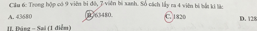 Trong hộp có 9 viên bi đỏ, 7 viên bi xanh. Số cách lấy ra 4 viên bi bất kì là:
A. 43680 B. 63480. C. 1820 D. 128
II. Đúng - Sai (1 điểm)