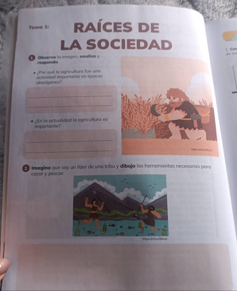 Tema 1: RAÍCES DE 
LASOCIEDAD 
1. Cor 
① Observo la imagen, analizo y 
de los 
respondo. 
¿Por qué la agricultura fue una 
actividad importante en épocas 
aborigenes? 
_ 
_ 
En la actualidad la agricultura es 
importante? 
_ 
_ 
2 Imagino que soy un líder de una tribu y dibujo las herramientas necesarias para 
cazar y pescar.