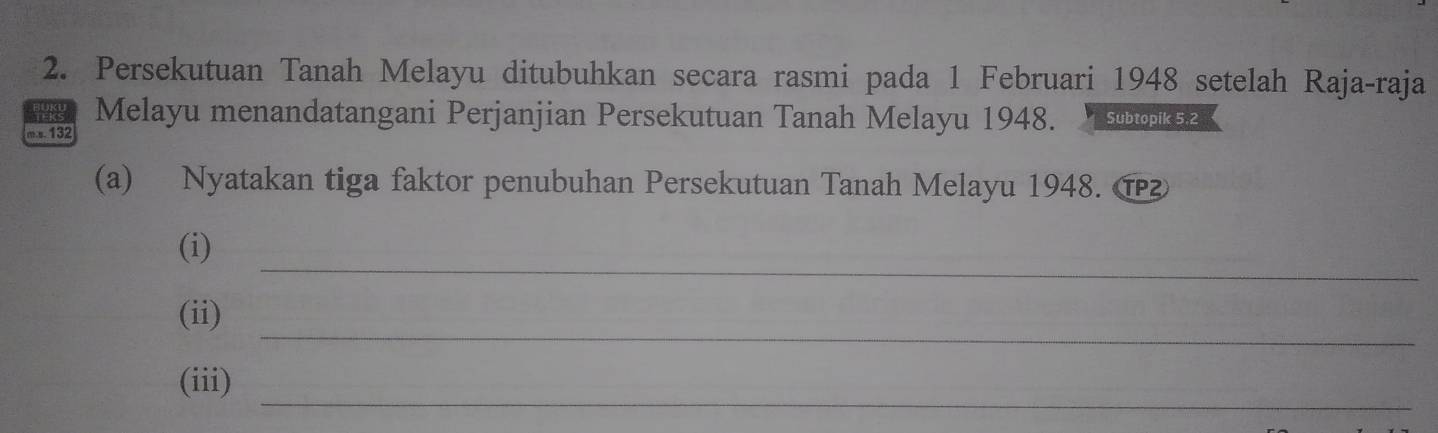 Persekutuan Tanah Melayu ditubuhkan secara rasmi pada 1 Februari 1948 setelah Raja-raja 
Melayu menandatangani Perjanjian Persekutuan Tanah Melayu 1948. Subtopik 5,2 
m.s 132
(a) Nyatakan tiga faktor penubuhan Persekutuan Tanah Melayu 1948. ⑰ 
_ 
(i) 
_ 
(ii) 
_ 
(iii)