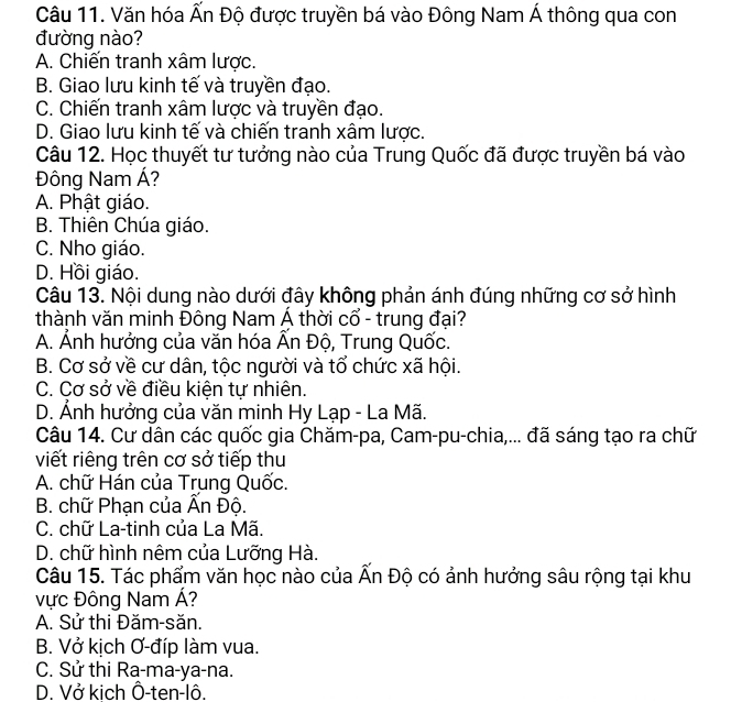 Văn hóa Ấn Độ được truyền bá vào Đông Nam Á thông qua con
đường nào?
A. Chiến tranh xâm lược.
B. Giao lưu kinh tế và truyền đạo.
C. Chiến tranh xâm lược và truyền đạo.
D. Giao lưu kinh tế và chiến tranh xâm lược.
Câu 12. Học thuyết tư tưởng nào của Trung Quốc đã được truyền bá vào
Đông Nam Á?
A. Phật giáo.
B. Thiên Chúa giáo.
C. Nho giáo.
D. Hồi giáo.
Câu 13. Nội dung nào dưới đây không phản ánh đúng những cơ sở hình
thành văn minh Đông Nam Á thời cổ - trung đại?
A. Ảnh hướng của văn hóa Ấn Độ, Trung Quốc.
B. Cơ sở về cư dân, tộc người và tổ chức xã hội.
C. Cơ sở về điều kiện tự nhiên.
D. Ảnh hưởng của văn minh Hy Lạp - La Mã.
Câu 14. Cư dân các quốc gia Chăm-pa, Cam-pu-chia,... đã sáng tạo ra chữ
viết riêng trên cơ sở tiếp thu
A. chữ Hán của Trung Quốc.
B. chữ Phạn của Ấn Độ.
C. chữ La-tinh của La Mã.
D. chữ hình nêm của Lưỡng Hà.
Câu 15. Tác phẩm văn học nào của Ấn Độ có ảnh hưởng sâu rộng tại khu
vực Đông Nam Á?
A. Sử thi Đăm-săn.
B. Vở kịch Ơ-đíp làm vua.
C. Sử thi Ra-ma-ya-na.
D. Vở kich Ô-ten-lô.