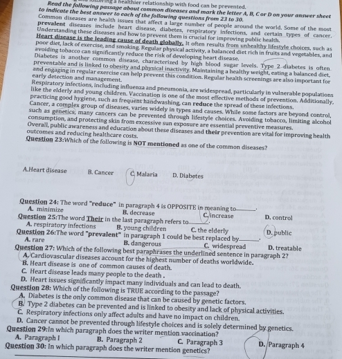 sering a healthier relationship with food can be prevented.
Read the following passage about common diseases and mark the letter A, B, C or D on your answer sheet
to indicate the best answer to each of the following questions from 23 to 30.
Common diseases are health issues that affect a large number of people around the world. Some of the most
prevalent diseases include heart disease, diabetes, respiratory infections, and certain types of cancer.
Understanding these diseases and how to prevent them is crucial for improving public health.
Heart disease is the leading cause of death globally. It often results from unhealthy lifestyle choices, such as
poor diet, lack of exercise, and smoking. Regular physical activity, a balanced diet rich in fruits and vegetables, and
avoiding tobacco can significantly reduce the risk of developing heart disease.
Diabetes is another common disease, characterized by high blood sugar levels. Type 2 diabetes is often
preventable and is linked to obesity and physical inactivity, Maintaining a healthy weight, eating a balanced diet.
and engaging in regular exercise can help prevent this condition. Regular health screenings are also important for
early detection and management.
Respiratory infections, including influenza and pneumonia, are widespread, particularly in vulnerable populations
like the elderly and young children. Vaccination is one of the most effective methods of prevention. Additionally,
practicing good hygiene, such as frequent handwashing, can reduce the spread of these infections.
Cancer, a complex group of diseases, varies widely in types and causes. While some factors are beyond control,
such as genetics, many cancers can be prevented through lifestyle choices. Avoiding tobacco, limiting alcohol
consumption, and protecting skin from excessive sun exposure are essential preventive measures.
Overall, public awareness and education about these diseases and their prevention are vital for improving health
outcomes and reducing healthcare costs.
Question 23:Which of the following is NOT mentioned as one of the common diseases?
A.Heart disease B. Cancer C Malaria D. Diabetes
Question 24: The word "reduce" in paragraph 4 is OPPOSITE in meaning to_
A. minimize B. decrease Cincrease D. control
.
Question 25:The word Their in the last paragraph refers to_ C. the elderly
A. respiratory infections B. young children
Question 26:The word "prevalent" in paragraph 1 could be best replaced by _D. public
A. rare B. dangerous C. widespread
Question 27: Which of the following best paraphrases the underlined sentence in paragraph 2? D. treatable
A. Cardiovascular diseases account for the highest number of deaths worldwide.
B. Heart disease is one of common causes of death.
C. Heart disease leads many people to the death .
D. Heart issues significantly impact many individuals and can lead to death.
Question 28: Which of the following is TRUE according to the passage?
A. Diabetes is the only common disease that can be caused by genetic factors.
B. Type 2 diabetes can be prevented and is linked to obesity and lack of physical activities.
C. Respiratory infections only affect adults and have no impact on children.
D. Cancer cannot be prevented through lifestyle choices and is solely determined by genetics.
Question 29:In which paragraph does the writer mention vaccination?
A. Paragraph I B. Paragraph 2 C. Paragraph 3 D./Paragraph 4
Question 30: In which paragraph does the writer mention genetics?