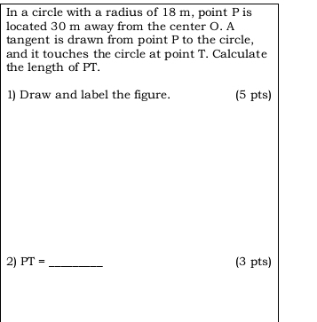 In a circle with a radius of 18 m, point P is 
located 30 m away from the center O. A 
tangent is drawn from point P to the circle, 
and it touches the circle at point T. Calculate 
the length of PT. 
l) Draw and label the figure. (5 pts) 
2) PT= _(3 pts)