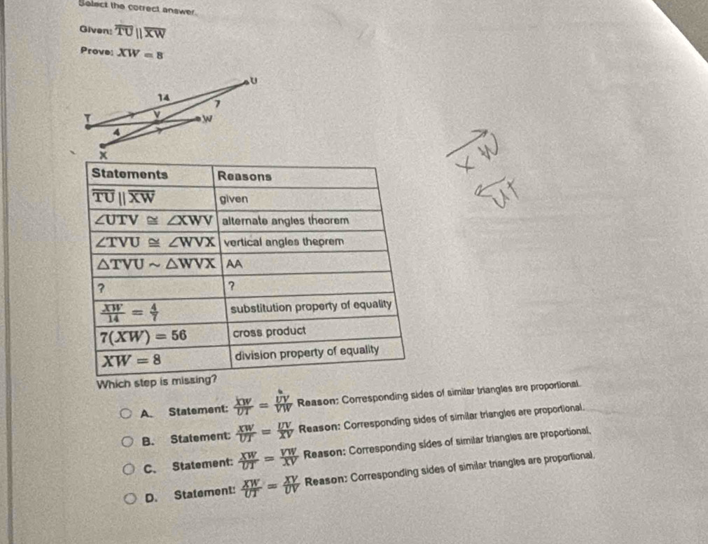 Select the correct answer.
Given: overline TUparallel overline XW
Prove: XW=8
Statoments Reasons
overline TUparallel overline XW given
∠ UTV≌ ∠ XWV alternate angles theorem
∠ TVU≌ ∠ WVX vertical angles theorem
△ TVUsim △ WVX AA
?
?
 XW/14 = 4/7  substitution property of equality
7(XW)=56 cross product
XW=8 division property of equality
Which step is missing?
A. Statement:  XW/UT =frac hat UVVW Reason; Corresponding sides of similar triangles are proportional.
B. Statement  XW/UT = UV/XV  Reason: Corresponding sides of similar triangles are proportional.
C. Statement:  XW/UT = VW/XV  Reason: Corresponding sides of similar triangles are proportional,
D. Statement:  XW/UT = XV/UV  Reason: Corresponding sides of similar triangles are proportional,