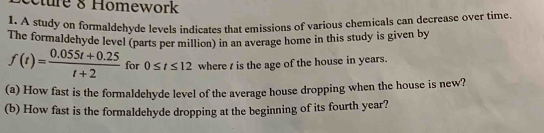 cture & Homework 
1. A study on formaldehyde levels indicates that emissions of various chemicals can decrease over time. 
The formaldehyde level (parts per million) in an average home in this study is given by
f(t)= (0.055t+0.25)/t+2  for 0≤ t≤ 12 where t is the age of the house in years. 
(a) How fast is the formaldehyde level of the average house dropping when the house is new? 
(b) How fast is the formaldehyde dropping at the beginning of its fourth year?