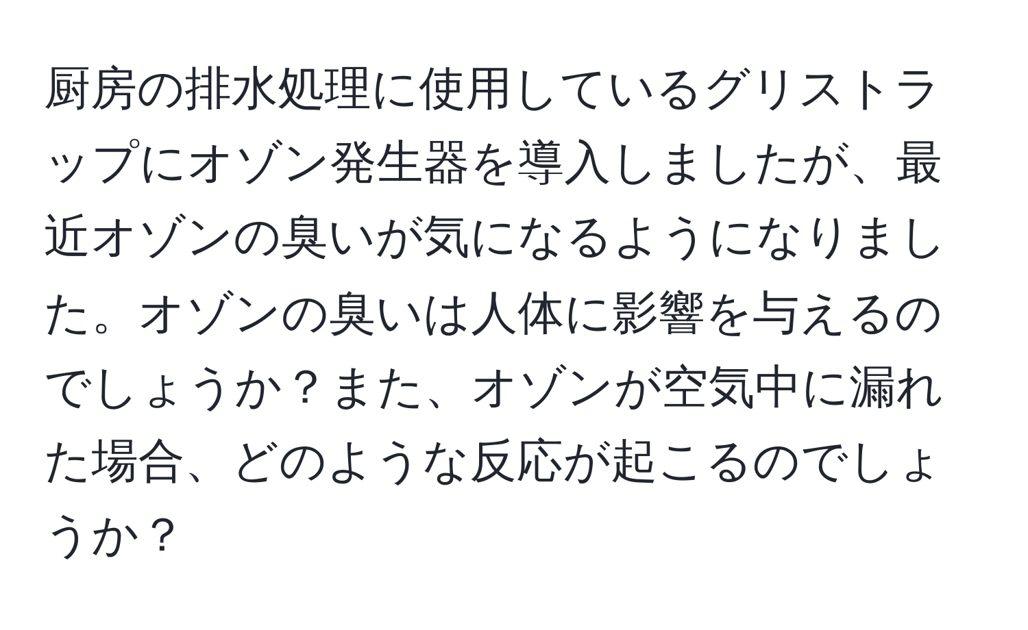 厨房の排水処理に使用しているグリストラップにオゾン発生器を導入しましたが、最近オゾンの臭いが気になるようになりました。オゾンの臭いは人体に影響を与えるのでしょうか？また、オゾンが空気中に漏れた場合、どのような反応が起こるのでしょうか？