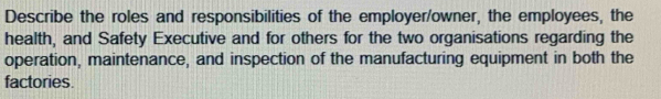 Describe the roles and responsibilities of the employer/owner, the employees, the 
health, and Safety Executive and for others for the two organisations regarding the 
operation, maintenance, and inspection of the manufacturing equipment in both the 
factories.