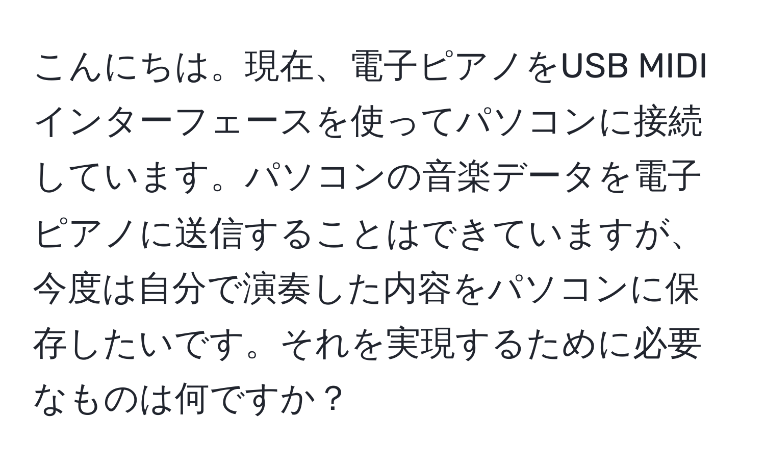 こんにちは。現在、電子ピアノをUSB MIDIインターフェースを使ってパソコンに接続しています。パソコンの音楽データを電子ピアノに送信することはできていますが、今度は自分で演奏した内容をパソコンに保存したいです。それを実現するために必要なものは何ですか？