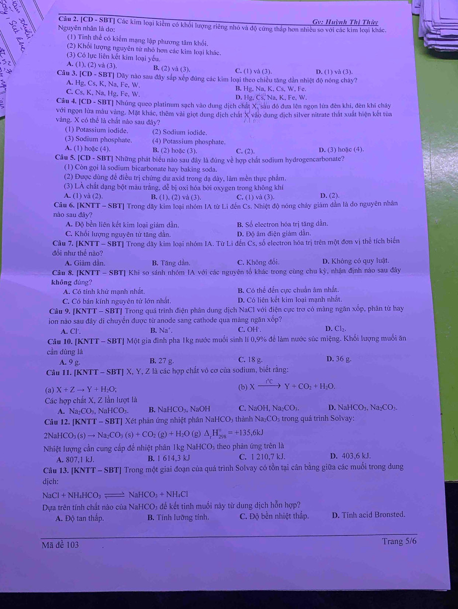 Gv: Huỳnh Thị Thùy
Nguyên nhân là do:
Câu 2. [CD - SBT] Các kim loại kiểm có khổi lượng riêng nhỏ và độ cứng thấp hơn nhiều so với các kim loại khác.
(1) Tinh thể có kiểm mạng lập phương tâm khối.
(2) Khối lượng nguyên tử nhỏ hơn các kim loại khác.
(3) Có lực liên kết kim loại yểu.
A. (1),(2)va(3). B. (2) và (3). C. (1) và (3). D. (1) và (3).
Câu 3. CD-SBT T] Dãy nào sau đây sắp xếp đúng các kim loại theo chiều tăng dần nhiệt độ nóng chảy?
A. Hg.Cs,K,Na,Fe. W. B. Hg, Na, K, Cs, W, Fe.
C. Cs.K, Na,Hg,Fe, W. D. Hg.Cs,Na,K. Fe.W.
Câu 4. [CD-SBT] Nhúng queo platinum sạch vào dung dịch chất X, sau đó đưa lên ngọn lửa đèn khí, đèn khí cháy
với ngọn lửa mảu vàng. Mặt khác, thêm vài giọt dung dịch chất X vào dung dịch silver nitrate thất xuất hiện kết tủa
vàng. X có thể là chất nào sau đây?
(1) Potassium iodide. (2) Sodium iodide.
(3) Sodium phosphate. (4) Potassium phosphate.
A. (1) hoặc (4). B. (2) hoặc (3). C. (2). D. (3) hoặc (4).
Câu 5. [CD - SBT] Những phát biểu nào sau đây là đúng về hợp chất sodium hydrogencarbonate?
(1) Còn gọi là sodium bicarbonate hay baking soda.
(2) Được dùng đề điều trị chứng dư axid trong dạ dày, làm mền thực phẩm.
(3) LÀ chất dạng bột màu trắng, dễ bị oxi hóa bởi oxygen trong không khí
A. (1) và (2) B. (1), (2) và (3). C. (1) và (3). D. (2).
Câu 6. [KN TT-SBT] Trong dãy kim loại nhóm IA từ Li đến Cs. Nhiệt độ nóng chảy giảm dần là do nguyên nhân
nào sau đây?
A. Độ bền liên kết kim loại giảm dần. B. Số electron hóa trị tăng dần.
C. Khối lượng nguyên tử tăng dần. D. Độ âm điện giảm dần.
Câu 7. [KNTT - SBT] Trong dãy kim loại nhóm IA. Từ Li đến Cs, số electron hóa trị trên một đơn vị thể tích biến
đồi như thế nào?
A. Giảm dần. B. Tăng dần. C. Không đổi. D. Không có quy luật.
Câu 8. [KNTT - SBT] Khi so sánh nhóm IA với các nguyên tố khác trong cùng chu kỳ, nhận định nào sau đây
không đúng?
A. Có tính khử mạnh nhất. B. Có thế đến cực chuẩn âm nhất.
C. Có bán kính nguyên tử lớn nhất. D. Có liên kết kim loại mạnh nhất.
Câu 9. [KNTT - SBT] Trong quá trình điện phân dung dịch NaCl với điện cực trơ có màng ngăn xốp, phân tử hay
ion nào sau đây di chuyền được từ anode sang cathode qua màng ngăn xốp? D. Cl₂.
A. Cl . B. Na^+ C. OH
Câu 10. [KNTT - SBT] Một gia đình pha 1kg nước muối sinh lí 0,9% đề làm nước súc miệng. Khối lượng muối ăn
cần dùng là
A. 9g. B. 27 g. C. 18 g. D. 36 g.
Câu 11. [KNTT-SBT]X Z, Y, Z là các hợp chất vô cơ của sodium, biết rằng:
(a) X+Zto Y+H_2O; (b) Xxrightarrow I°CY+CO_2+H_2O.
Các hợp chất X, Z lần lượt là
A. Na_2CO_3, Na HCO_3. B. NaHCO_3, NaOH C. NaOH ,Na_2CO_3. D. NaHCO_3 Na _2CO_3.
Câu 12. [KNTT -SB 3TJ Xét phản ứng nhiệt phân NaHCO_3 thành Na_2CO_3 trong quá trình Solvay:
2NaHCO_3(s)to Na_2CO_3(s)+CO_2(g)+H_2O (g) △ _rH_(298)°=+135,6kJ
Nhiệt lượng cần cung cấp để nhiệt phân 1kg NaHCO₃ theo phản ứng trên là
A. 807,1kJ B. 1 614,3 kJ C. 1 210,7 kJ. D. 403,6 kJ.
Câu 13. [KNTT-SBT] Trong một giai đoạn của quá trình Solvay có tồn tại cân bằng giữa các muối trong dung
dịch:
NaCl+NH_4HCO_3leftharpoons NaHCO_3+NH_4Cl
Dựa trên tính chất nào của NaHCO_3 để kết tinh muối này từ dung dịch hỗn hợp?
A. Độ tan thấp. B. Tính lưỡng tính. C. Độ bền nhiệt thấp. D. Tính acid Bronsted.
Mã đề 103 Trang 5/6