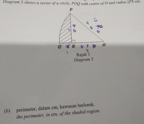 Diagram 3 shows a sector of a circle, POQ with centre of O and radius of 6 cm. 
Rajah 3 
Diagram 3 
(b) perimeter, dalam cm, kawasan berlorek. 
the perimeter, in cm, of the shaded region.