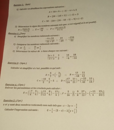 Exencice 1： (6pts)
1) Calculer en détaillant les expressions suivantes :
A=10+9+(-3)-4* 1.5
B=[20-(15+2)]/ (-3)+3
2) Déterminer le signe des nombres suivants tels que : a est négatif et b est positif. C=30-[10+(20-10+5)+9]* (-2)
D= (2* a* (-3))/-7* (-3) ; : E= (-3ab)/-1a ; ; F= (-4x(-4)x(-2))/8* (-2) 
Exercice 2/(7)^th 5.
1) Simplifier les nombres rutionnels sulvants:
 (-9* 33)/-22* 27 = 14/-49    (-234)/-52 
2) Comparer les nombres rationnels suivants :
 (-1)/7   2/-4  : ;  10/5  et  π /3 
3) Déterminer le valeur de x dans chaque cas suivant :
 (2x+1)/-3+x = 3/2 ; ;  14/-6 = 18/-2x 
Exercice 3 : (4pts )
Colculer et simplifier si c'est possible ce qui suit :
A= 5/7 +(- 2/3 ) :B= 13/-18 = 11/12 
c= (-10)/2 + 5/3 -5∴ D=( 17/14 + 11/21 )+( (-22)/42 + 11/14 )
Exercice 4 : (2pts )
Enlever les parenthèses et les crochets puis calculer :
E=( (-7)/6 + 5/9 )-[( 11/12 + 8/9 )- 13/6 ]:F= 5/16 -[(- 9/8 + 27/12 )-( (-11)/4 - 15/24 )]
Exercice 5 : (1pt )
x et y sont deux nombres rationnels non nuls tels que : x-2y=- 3/2 
Calculer l'expression suivante : G= 1/4 -(5-x)-2(y+ 7/2 )