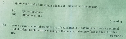 Explain each of the following attributes of a successful entrepreneur; 
(1) open-mindedness; 
(ii) human relations. 
(4 marks) 
(b) Some business enterprises make use of social media to communicate with its external 
stakeholders. Explain three challenges that an enterprise may face as a result of this 
use. (6 marks)