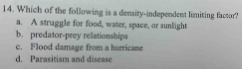 Which of the following is a density-independent limiting factor?
a. A struggle for food, water, space, or sunlight
b. predator-prey relationships
c. Flood damage from a hurricane
d. Parasitism and disease