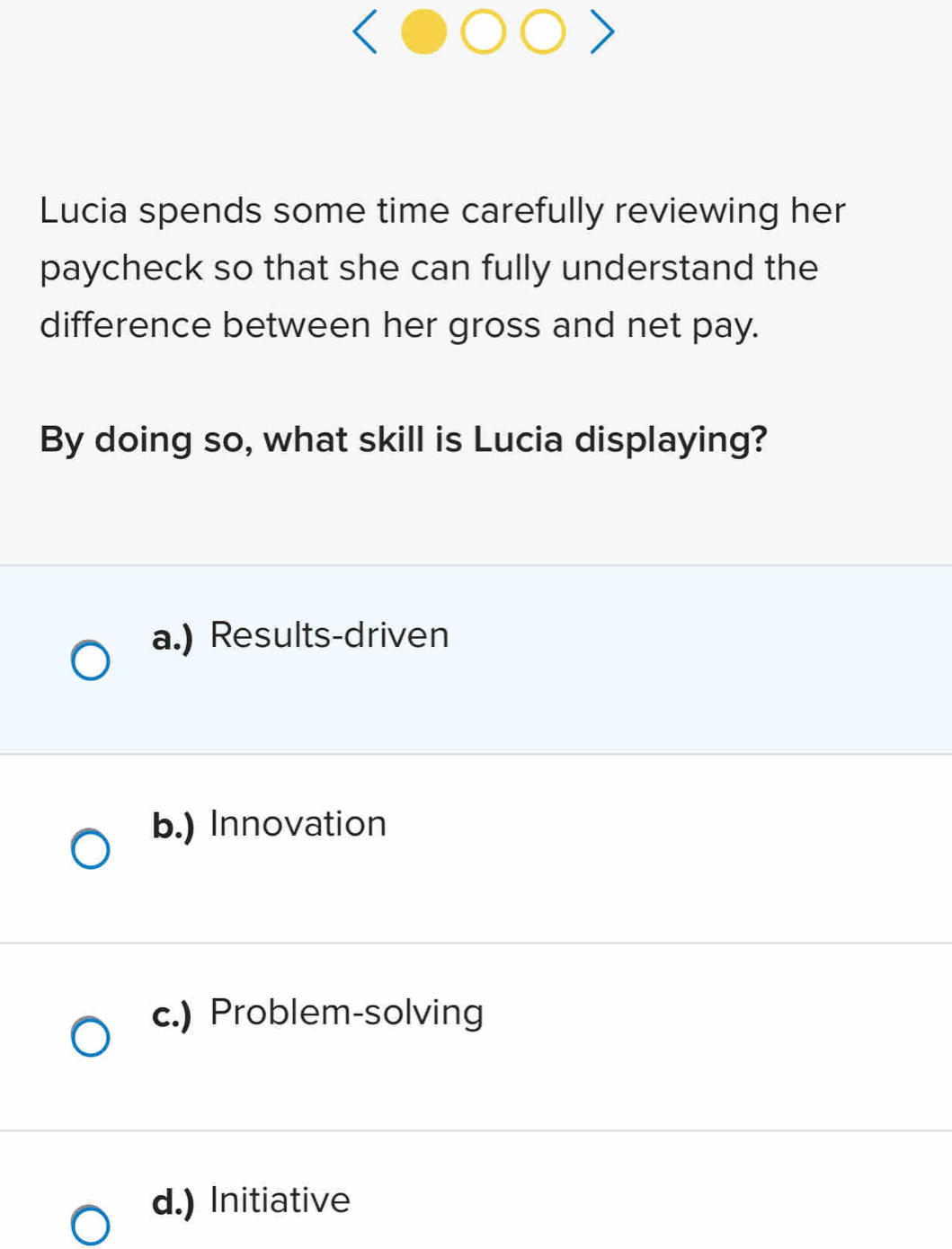 Lucia spends some time carefully reviewing her
paycheck so that she can fully understand the
difference between her gross and net pay.
By doing so, what skill is Lucia displaying?
a.) Results-driven
b.) Innovation
c.) Problem-solving
d.) Initiative