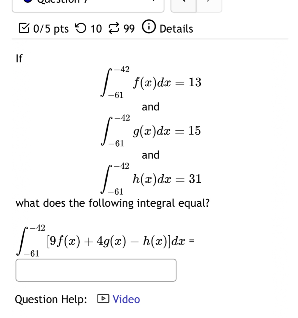 つ 10 99 Details 
If
∈t _(-61)^(-42)f(x)dx=13
∈t _(-61)^(-42)g(x)dx=15
and
∈t _(-61)^(-42)h(x)dx=31
what does the following integral equal?
∈t _(-61)^(-42)[9f(x)+4g(x)-h(x)]dx=
Question Help: Video