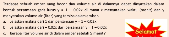 Terdapat sebuah ember yang bocor dan volume air di dalamnya dapat dinyatakan dalam
bentuk persamaan garis lurus y=1-0.02x di mana x menyatakan waktu (menit) dan y
menyatakan volume air (liter) yang tersisa dalam ember.
a. Jelaskan makna dari 1 dari persamaan y=1-0.02x
b. Jelaskan makna dari - 0.02x dari persamaan y=1-0.02x Selamat
c. Berapa liter volume air di dalam ember setelah 5 menit?