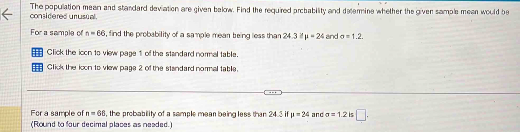 The population mean and standard deviation are given below. Find the required probability and determine whether the given sample mean would be 
considered unusual. 
For a sample of n=66 , find the probability of a sample mean being less than 24.3 if mu =24 and sigma =1.2. 
Click the icon to view page 1 of the standard normal table. 
Click the icon to view page 2 of the standard normal table. 
For a sample of n=66 , the probability of a sample mean being less than 24.3 if mu =24 and sigma =1.2 is □. 
(Round to four decimal places as needed.)