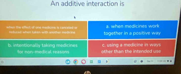 An additive interaction is
when the effect of one medicine is canceled or a. when medicines work
reduced when taken with another medicine together in a positive way
b. intentionally taking medicines c. using a medicine in ways
for non-medical reasons other than the intended use
Dec 11 11:09 US