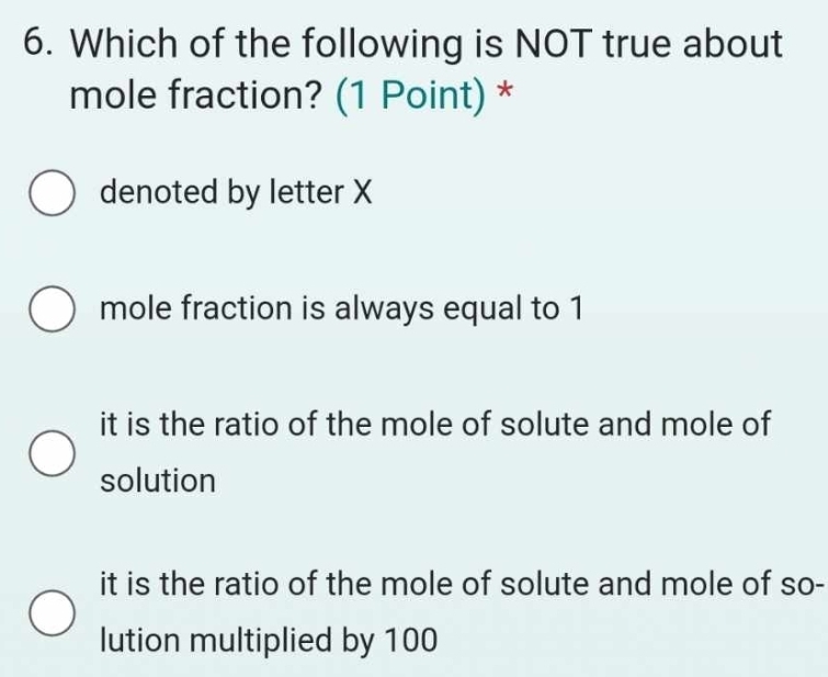 Which of the following is NOT true about
mole fraction? (1 Point) *
denoted by letter X
mole fraction is always equal to 1
it is the ratio of the mole of solute and mole of
solution
it is the ratio of the mole of solute and mole of so-
lution multiplied by 100