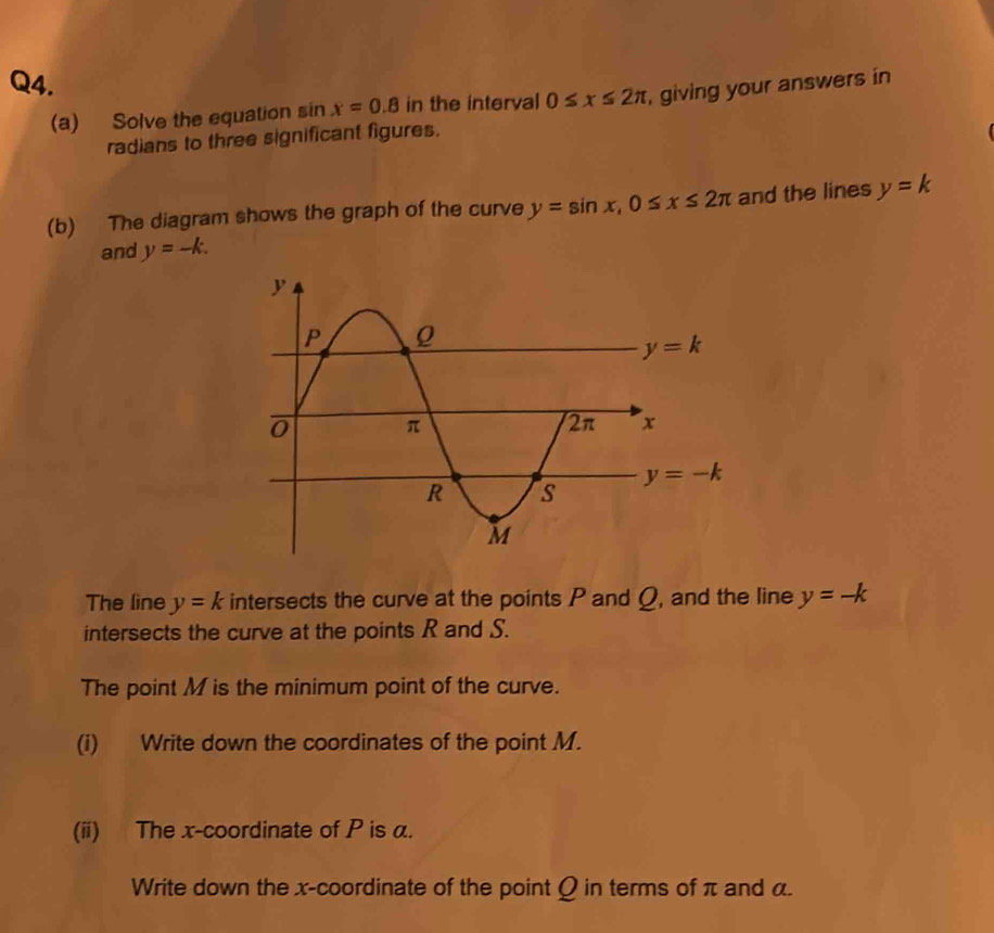 Solve the equation sin x=0.8 in the interval 0≤ x≤ 2π , giving your answers in
radians to three significant figures.
(b) The diagram shows the graph of the curve y=sin x,0≤ x≤ 2π and the lines y=k
and y=-k.
The line y=k intersects the curve at the points P and Ω, and the line y=-k
intersects the curve at the points R and S.
The point M is the minimum point of the curve.
(i) Write down the coordinates of the point M.
(ii) The x-coordinate of P is α.
Write down the x-coordinate of the point Q in terms of π and α.