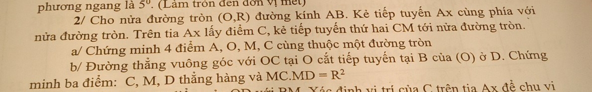 phương ngang là 5^0. (Lâm tròn đến đơn vị met) 
2/ Cho nửa đường tròn (O,R) đường kính AB. Kẻ tiếp tuyến Ax cùng phía với 
nửa đường tròn. Trên tia Ax lấy điểm C, kẻ tiếp tuyến thứ hai CM tới nửa đường tròn. 
a/ Chứng minh 4 điểm A, O, M, C cùng thuộc một đường tròn 
b/ Đường thẳng vuông góc với OC tại O cắt tiếp tuyến tại B của (O) ở D. Chứng 
minh ba điểm: C, M, D thẳng hàng và MC .MD=R^2
BM. Xác định vị trí của C trên tia Ax đề chu vị