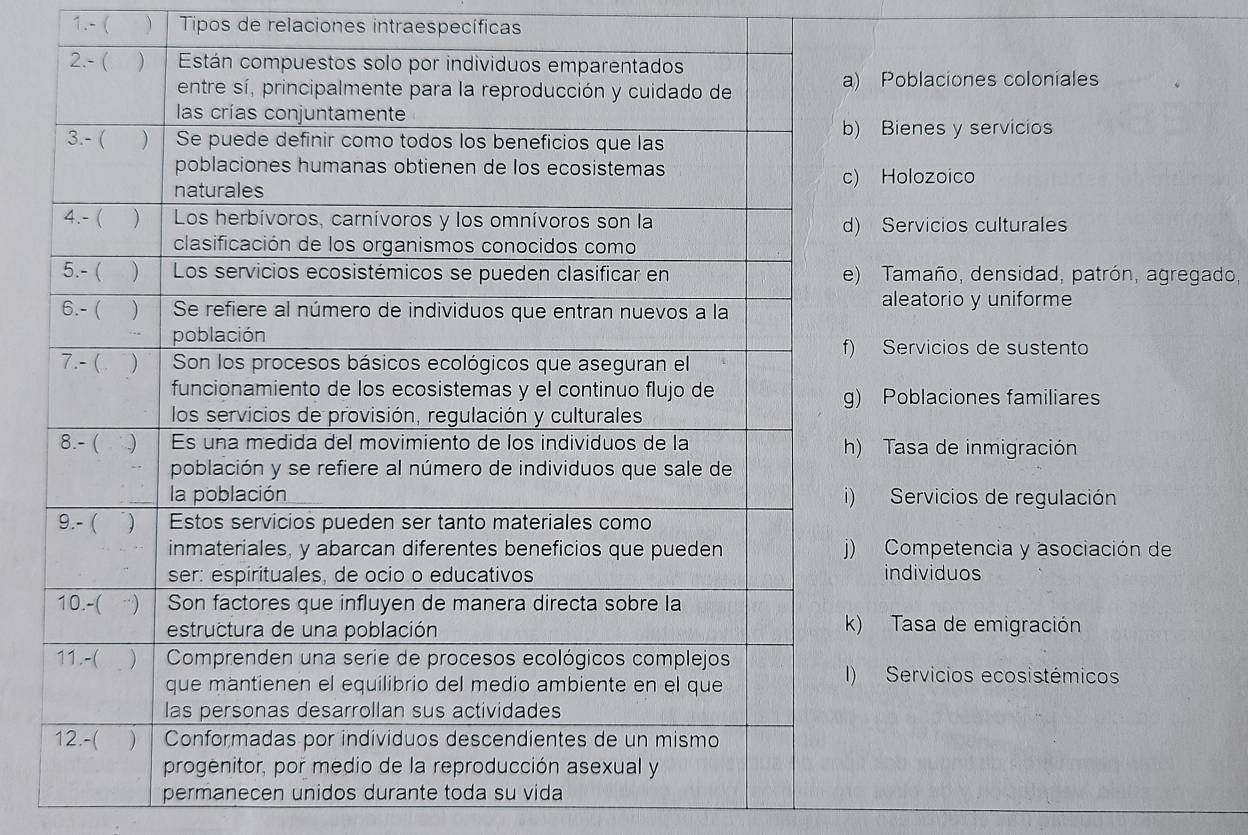 1.- ( ) Tipos de relaciones intraespecíficas
Poblaciones coloniales
Bienes y servicios
Holozoico
Servicios culturales
Tamaño, densidad, patrón, agregado,
aleatorio y uniforme
Servicios de sustento
Poblaciones familiares
Tasa de inmigración
Servicios de regulación
Competencia y asociación de
individuos
Tasa de emigración
Servicios ecosistémicos
permanecen unidos durante toda su vida