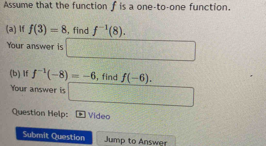 Assume that the function f is a one-to-one function. 
(a) If f(3)=8 , find f^(-1)(8). 
Your answer is =□  x^2/2 - y^2/2 =frac frac □ 
□ 
(b) If f^(-1)(-8)=-6 , find f(-6). 
Your answer is 
Question Help: Video 
Submit Question Jump to Answer