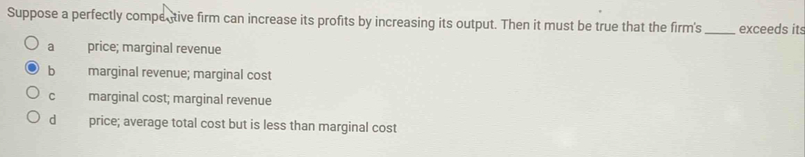 Suppose a perfectly comper tive firm can increase its profits by increasing its output. Then it must be true that the firm's_ exceeds its
a price; marginal revenue
b marginal revenue; marginal cost
C marginal cost; marginal revenue
d price; average total cost but is less than marginal cost