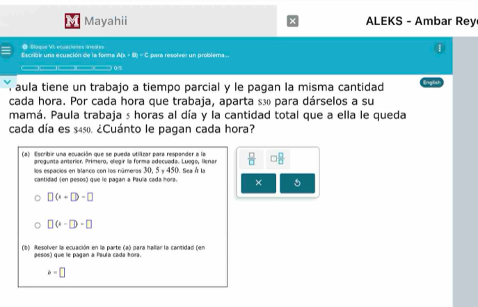 Mayahii × ALEKS - Ambar Rey 
● Bloque VI: ecuaciones lineales 1 
Escribir una ecuación de la forma A(x+B)=C para resolver un problema.. 
0/5 
í aula tiene un trabajo a tiempo parcial y le pagan la misma cantidad English 
cada hora. Por cada hora que trabaja, aparta $ ã₀ para dárselos a su 
mamá. Paula trabaja s horas al día y la cantidad total que a ella le queda 
cada día es $450. ¿Cuánto le pagan cada hora? 
(a) Escribir una ecuación que se pueda utilizar para responder a la  □ /□   □  □ /□  
pregunta anterior. Primero, elegir la forma adecuada. Luego, Ilenar 
los espacios en blanco con los números 30, 5 y 450. Sea Á la 
cantidad (en pesos) que le pagan a Paula cada hora. 
×
□ (k+□ )-□
□ (4-□ )-□
(b) Resolver la ecuación en la parte (a) para hallar la cantidad (en 
pesos) que le pagan a Paula cada hora.
h=□