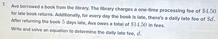 Ava borrowed a book from the library. The library charges a one-time processing fee of $4.50
for late book returns. Additionally, for every day the book is late, there's a daily late fee of $d. 
After returning the book 5 days late, Ava owes a total of $14.50 in fees. 
Write and solve an equation to determine the daily late fee, d.