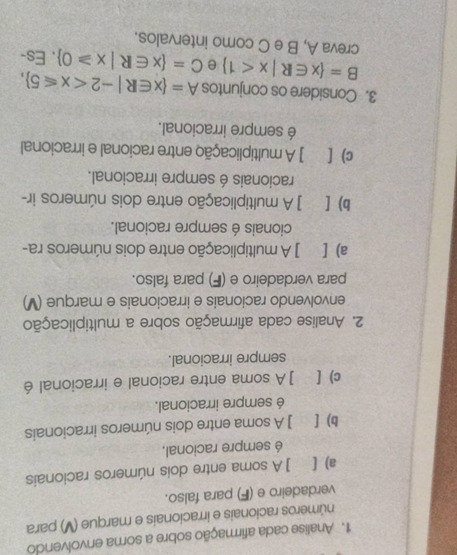 Analise cada afirmação sobre a soma envolvendo
números racionais e irracionais e marque (V) para
verdadeiro e (F) para falso.
a) [ ] A soma entre dois números racionais
é sempre racional.
b) [ ] A soma entre dois números irracionais
é sempre irracional.
c) [ ]A soma entre racional e irracional é
sempre irracional.
2. Analise cada afirmação sobre a multiplicação
envolvendo racionais e irracionais e marque (V)
para verdadeiro e (F) para falso.
a) [ ] A multiplicação entre dois números ra-
cionais é sempre racional.
b) [ ] A multiplicação entre dois números ir-
racionais é sempre irracional.
c) [ ] A multiplicação entre racional e irracional
é sempre irracional.
3. Considere os conjuntos A= x∈ R|-2 ,
B= x∈ R|x<1 e C= x∈ R|x≥slant 0. Es-
creva A, B e C como intervalos.