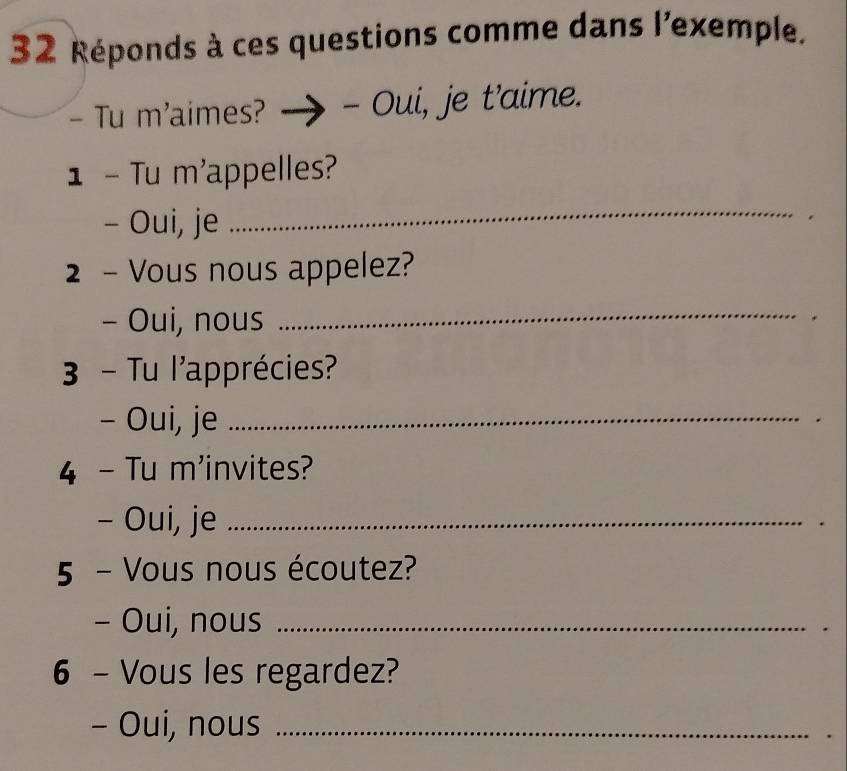 Réponds à ces questions comme dans l'exemple. 
- Tu m'aimes? - Oui, je t’aime. 
1 - Tu m'appelles? 
- Oui, je 
_ 
2 - Vous nous appelez? 
- Oui, nous_ 
3 - Tu l'apprécies? 
- Oui, je_ 
4 - Tu m'invites? 
- Oui, je_ 
5 - Vous nous écoutez? 
- Oui, nous_ 
6 - Vous les regardez? 
- Oui, nous_