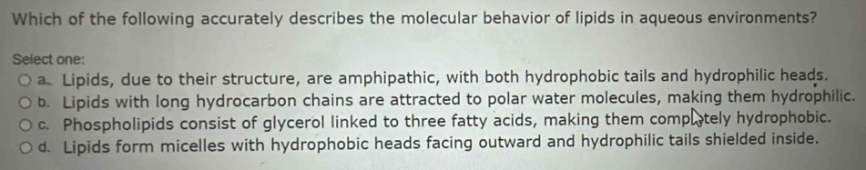 Which of the following accurately describes the molecular behavior of lipids in aqueous environments?
Select one:
a Lipids, due to their structure, are amphipathic, with both hydrophobic tails and hydrophilic heads.
b. Lipids with long hydrocarbon chains are attracted to polar water molecules, making them hydrophilic.
c. Phospholipids consist of glycerol linked to three fatty acids, making them compltely hydrophobic.
d. Lipids form micelles with hydrophobic heads facing outward and hydrophilic tails shielded inside.