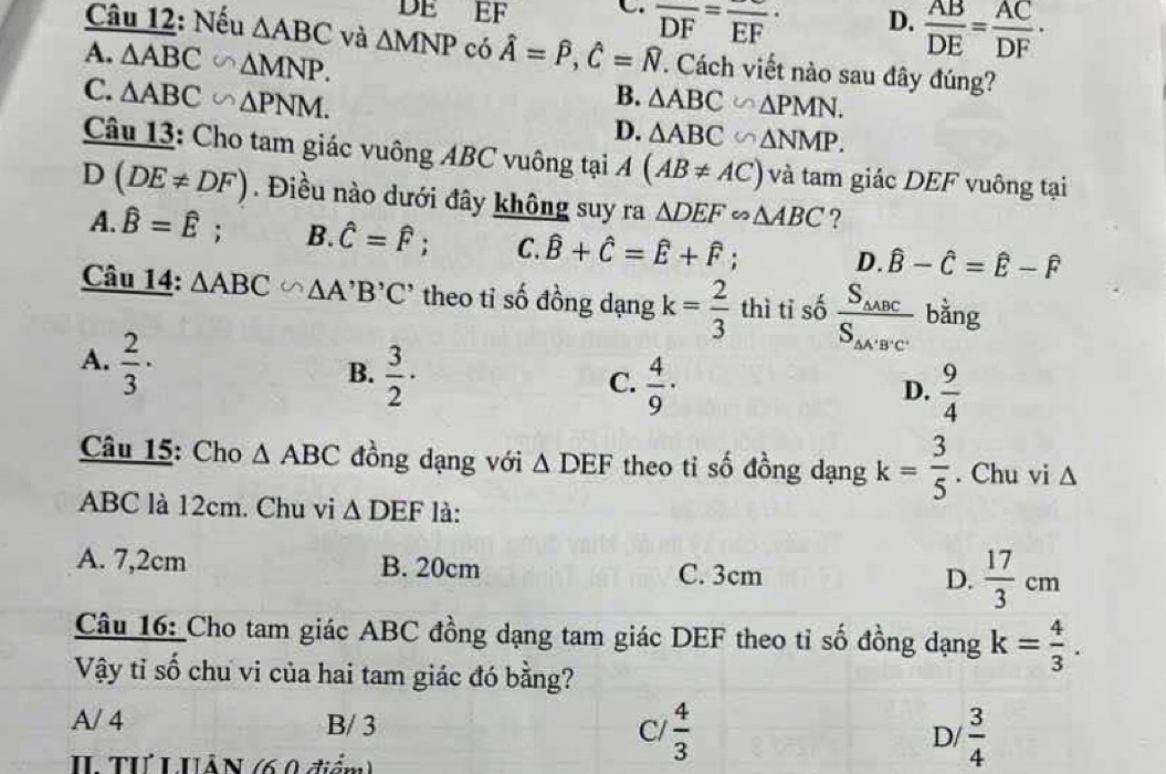 DE EF C. frac DF=frac  D.  AB/DE = AC/DF ·
Câu 12: Nếu △ ABC và △ MNP có hat A=hat P,hat C=hat N T Cách viết nào sau đây đúng?
A. △ ABC∽ △ MNP.
C. △ ABC∽ △ PNM.
B. △ ABC∽ △ PMN.
D. △ ABC∽ △ NMP.
Câu 13: Cho tam giác vuông ABC vuông tại A(AB!= AC) và tam giác DEF vuông tại
D (DE!= DF). Điều nào dưới đây không suy ra △ DEF∽ △ ABC ?
A. widehat B=widehat E; B. hat C=hat F; C. hat B+hat C=hat E+hat F; D. hat B-hat C=hat E-hat F
Câu 14: △ ABC∽ △ A'B'C' theo tỉ số đồng dạng k= 2/3  thì tỉ số frac S_△ ABCS_△ A'B'C' bằng
A.  2/3 ·
B.  3/2 ·
C.  4/9 ·  9/4 
D.
Câu 15: Cho △ ABC đồng dạng với △ DEF theo ti số đồng dạng k= 3/5 . Chu vi △
ABC là 12cm. Chu vi △ DEF là:
A. 7,2cm B. 20cm C. 3cm D.  17/3 cm
Câu 16: Cho tam giác ABC đồng dạng tam giác DEF theo tỉ số đồng dạng k= 4/3 .
Vậy tỉ số chu vi của hai tam giác đó bằng?
A/ 4 B/ 3 C/  4/3  D/  3/4 
IL Tư LHÂN (6.0 điểm)