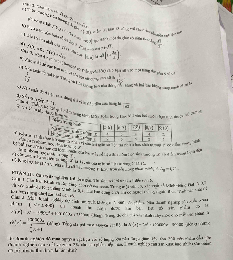 Cho hàm số f(x)=2sin x+sqrt(2)x·
phương trình
n) Trên đường tròn lượng giác gồ f'(x)=0 đrên đoạn [-π ;0] tạo thành một đa giác có diện tích bàn  sqrt(2)/2 .
A(1;0) 1; điểm A, tâm O cùng với các điểm biểu diễn nghiệm của
b) Đạo hàm của hàm số đã cho là f'(x)=-2cos x+sqrt(2).
c) Giá trị lớn nhất của
d) f(0)=0;f(π )=sqrt(2)π . f(x) trên đoạn [0;π ] sqrt(2)(1+ 3π /4 ).
là
Câu 3. Xếp 4 bạn nam ( trong đó có Thắng và Hòa) và 5 bạn nữ vào một hàng đọc gồm 9 vị trí
a) Xác suất đề các bạn nam và các bạn nữ đứng xen kẽ là  1/126 .
 7/12 .
b) Xác suất đề hai bạn Thắng và Hòa không bạn nào đứn hàng và hai bạn không đứng cạnh nhau là
c) Xác suất đề 4 bạn nam đứng ở 4 vị trí đầu tiên của hàng là  1/162 .
d) Số cách xếp là 9!.
Câu 4. Thống kê kết quả điểm trung bình I cc hai trường
X và Y ta lập được bảng
a) Nếu so sáa hai mẫu số liệu thì nhóm học sinh trường Y có điểm rung bình
đều hơn ọc sinh trường X .
b) Nếu so sánh theo độ lệch chuẩn của hai mẫu số liệu thì nhóm học sinh trường X có điểm trung bình đều
hơn nhóm học sinh trường Y .
c) Cỡ của mẫu số liệu trường X là 18, cỡ của mẫu số liệu trường Y là 12.
d) Khoảng tứ phân vị của mẫu số liệu trường Y (làm tròn đến hàng phần trăm) là △ _Q=1,73.
PHÀN III. Câu trắc nghiệm trả lời ngắn. Thí sinh trả lời từ câu 1 đến câu 6,
Câu 1. Hai bạn Minh và Đạt cùng chơi cờ với nhau. Trong một ván cờ, xác xuất đề Minh thắng Đạt là 0,3
và xác xuất đễ Đạt thắng Minh là 0,4. Hai bạn dừng chơi khi có người thắng, người thua. Tính xác suất đề
hai bạn dừng chơi sau hai ván cờ.
Câu 2. Một doanh nghiệp dự định sản xuất không quá 400 sản phẩm. Nếu doanh nghiệp sản xuất x sản
phầm (1≤ x≤ 400) thì doanh thu nhận được khi bán hết số sản phẩm đó là
F(x)=x^3-1999x^2+1001000x+250000 (đồng). Trong đó chi phí vận hành máy móc cho mỗi sản phẩm là
G(x)=frac 100000x 3/2 x+1 (đồng). Tổng chi phí mua nguyên vật liệu là H(x)=2x^3+100000x-50000 (đồng) nhưng
do doanh nghiệp đó mua nguyên vật liệu với số lượng lớn nên được giảm 1% cho 200 sản phầm đầu tiên
doanh nghiệp sản xuất và giảm 2% cho sản phẩm tiếp theo. Doanh nghiệp cần sản xuất bao nhiều sản phẩm
để lợi nhuận thu được là lớn nhất?