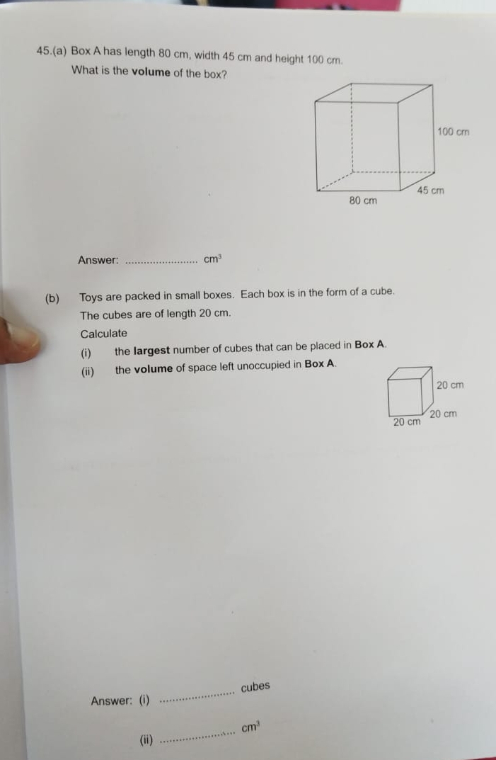 45.(a) Box A has length 80 cm, width 45 cm and height 100 cm. 
What is the volume of the box? 
Answer:_
cm^3
(b) Toys are packed in small boxes. Each box is in the form of a cube. 
The cubes are of length 20 cm. 
Calculate 
(i) the Iargest number of cubes that can be placed in Box A. 
(ii) the volume of space left unoccupied in Box A. 
_ 
cubes 
Answer: (i) 
_
cm^3
(ii)