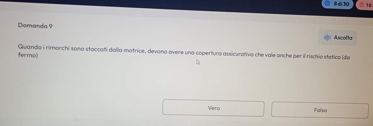 di 30 16
Domanda 9
Ascolta
Quando i rimorchi sono staccati dalla motrice, devono avere una copertura assicurativa che vale anche per il rischio statico (da
fermo)
Vero Falso