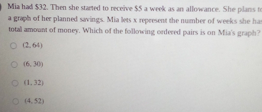 Mia had $32. Then she started to receive $5 a week as an allowance. She plans to
a graph of her planned savings. Mia lets x represent the number of weeks she ha
total amount of money. Which of the following ordered pairs is on Mia's graph?
(2,64)
(6,30)
(1,32)
(4,52)