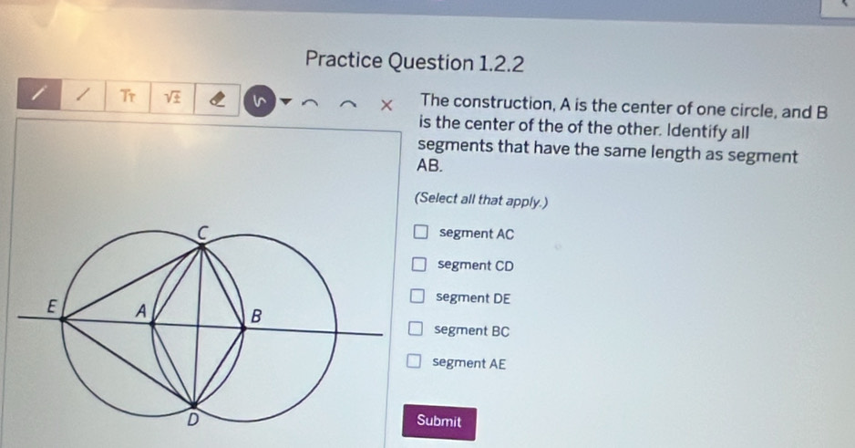 Practice Question 1.2.2
i / Tr V × The construction, A is the center of one circle, and B
is the center of the of the other. Identify all
segments that have the same length as segment
AB.
(Select all that apply.)
segment AC
segment CD
segment DE
segment BC
segment AE
Submit