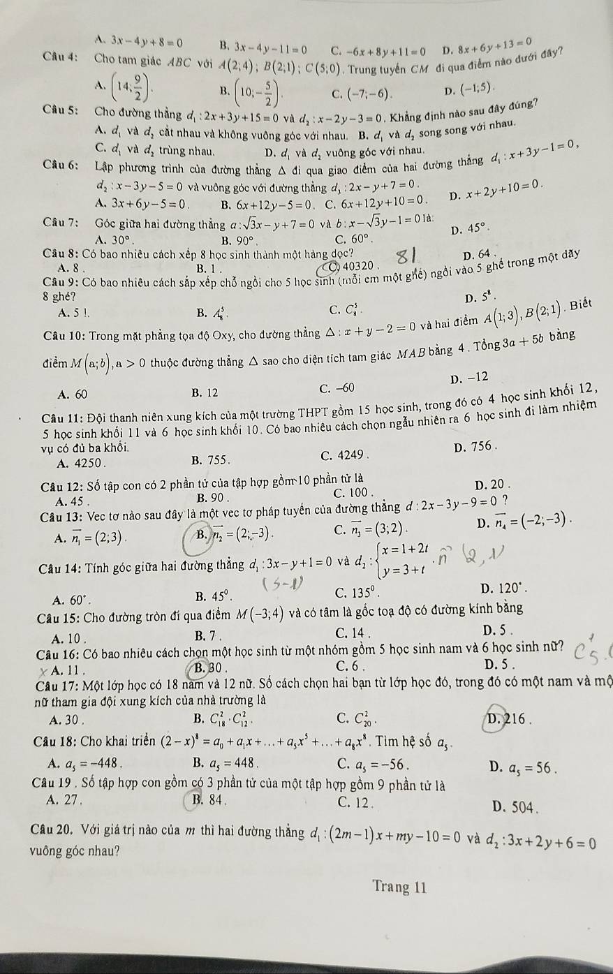 A. 3x-4y+8=0 B. 3x-4y-11=0 C. -6x+8y+11=0 D. 8x+6y+13=0
Câu 4: Cho tam giác ABC với A(2;4);B(2;1);C(5;0) Trung tuyển CM đi qua điểm nào đưới đây?
A. (14; 9/2 ). B. (10;- 5/2 ). C. (-7;-6). D. (-1;5).
Câu 5: Cho đường thẳng d_1:2x+3y+15=0 và d_2:x-2y-3=0. Khẳng định nào sau đây đúng?
A. d_1 và d. cắt nhau và không vuông góc với nhau. B. d_1 và d_2 song song với nhau.
C. d_1va d_2 trùng nhau. D. d_1 và d_2 vuông góc với nhau.
Câu 6:  Lập phương trình của đường thẳng Δ đi qua giao điểm của hai đường thắng d_1:x+3y-1=0,
d_2:x-3y-5=0 và vuộng góc với đường thẳng d_3:2x-y+7=0.
A. 3x+6y-5=0. B. 6x+12y-5=0. C. 6x+12y+10=0. D. x+2y+10=0.
Câu 7: Góc giữa hai đường thẳng a:sqrt(3)x-y+7=0 và b:x-sqrt(3)y-1=01d. D. 45°.
A. 30°. B. 90°. C. 60°.
Câu 8: Có bao nhiêu cách xếp 8 học sinh thành một hàng dọc? D. 64 .
A. 8 . B. 1 . . 40320 .
Câu 9: Có bao nhiêu cách sắp xếp chỗ ngồi cho 5 học sinh (mỗi em một ghế) ngồi vào 5 ghế trong một đãy
8 ghé? D. 5^8.
A. 5 !.
B. A_8^(5. C. C_8^5.
Câu 10: Trong mặt phẳng tọa độ Oxy, cho đường thẳng △ :x+y-2=0 và hai điểm A(1;3),B(2;1). Biết
điểm M(a;b),a>0 thuộc đường thẳng △ sao cho diện tích tam giác MAB bằng 4 . Tổng 3a +5b bàng
D. -12
A. 60 B. 12 C. -60
Câu 11: Đội thanh niên xung kích của một trường THPT gồm 15 học sinh, trong đó có 4 học sinh khối 12,
5 học sinh khối 11 và 6 học sinh khối 10. Có bao nhiêu cách chọn ngẫu nhiên ra 6 học sinh đi làm nhiệm
vụ có đủ ba khổi, D. 756 .
A. 4250 . B. 755 . C. 4249 .
Câu 12: Số tập con có 2 phần tử của tập hợp gồm 10 phần tử là
A. 45 .
B. 90 .
C. 100 . D. 20 .
Câu 13: Vec tơ nào sau đây là một vec tơ pháp tuyển của đường thẳng d:2x-3y-9=0 ?
A. overline n_1)=(2;3). B. vector n_2=(2;-3). C. overline n_3=(3;2). D. vector n_4=(-2;-3).
Câu 14: Tính góc giữa hai đường thẳng d_1:3x-y+1=0 và d_2:beginarrayl x=1+2t y=3+tendarray.
A. 60°. 45°. C. 135°. D. 120°.
B.
Câu 15: Cho đường tròn đí qua điểm M(-3;4) và có tâm là gốc toạ độ có đường kính bằng
A. 10 . B. 7 . C. 14 .
D. 5 .
Câu 16: Có bao nhiêu cách chọn một học sinh từ một nhóm gồm 5 học sinh nam và 6 học sinh nữ?
A. 11. B. 30 .
C. 6 . D. 5 .
Câu 17: Một lớp học có 18 nam và 12 nữ. Số cách chọn hai bạn từ lớp học đó, trong đó có một nam và mộ
hữ tham gia đội xung kích của nhà trường là
A. 30 .
B. C_(18)^2· C_(12)^2. C. C_(20)^2. D. 216 .
Câu 18: Cho khai triển (2-x)^8=a_0+a_1x+...+a_5x^5+...+a_8x^8. Tìm hệ số a_5.
A. a_5=-448. B. a_5=448. C. a_5=-56. D. a_5=56.
Câu 19 . Số tập hợp con gồm có 3 phần tử của một tập hợp gồm 9 phần tử là
A. 27. B. 84 . C. 12 . D. 504 .
Câu 20, Với giá trị nào của m thì hai đường thẳng d_1:(2m-1)x+my-10=0 và d_2:3x+2y+6=0
vuông góc nhau?
Trang 11