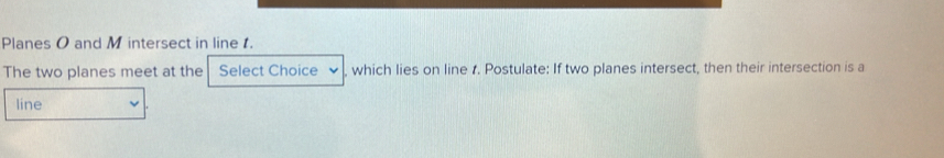 Planes O and M intersect in line . 
The two planes meet at the Select Choice , which lies on line . Postulate: If two planes intersect, then their intersection is a 
line